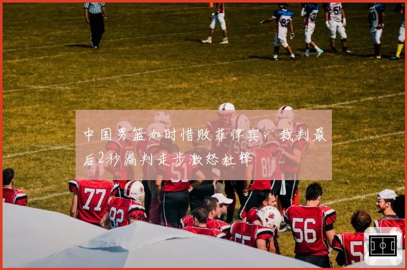 中国男篮加时惜败菲律宾,裁判最后2秒漏判走步激怒杜锋