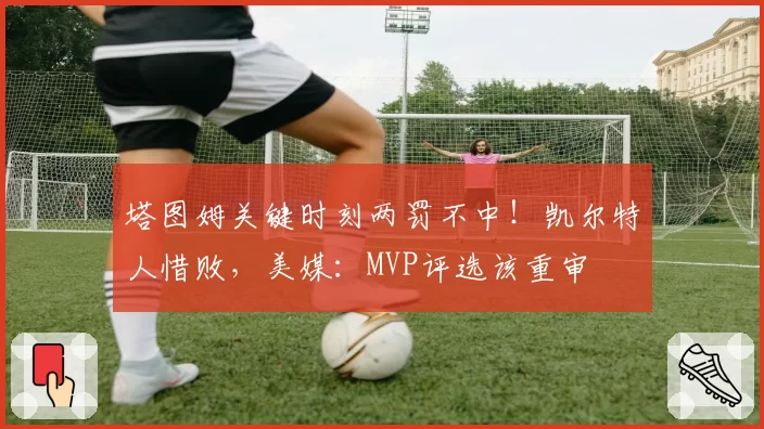 塔图姆关键时刻两罚不中!凯尔特人惜败,美媒:MVP评选该重审