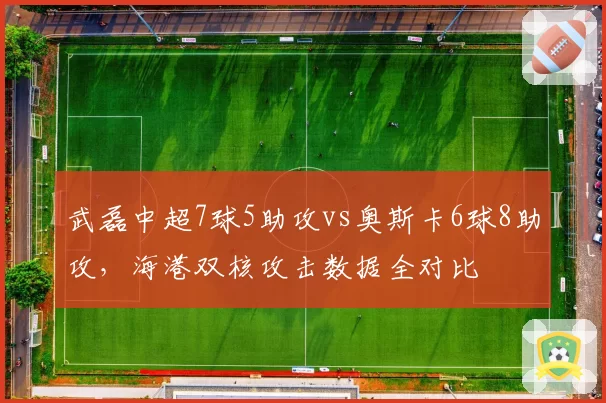 武磊中超7球5助攻vs奥斯卡6球8助攻,海港双核攻击数据全对比