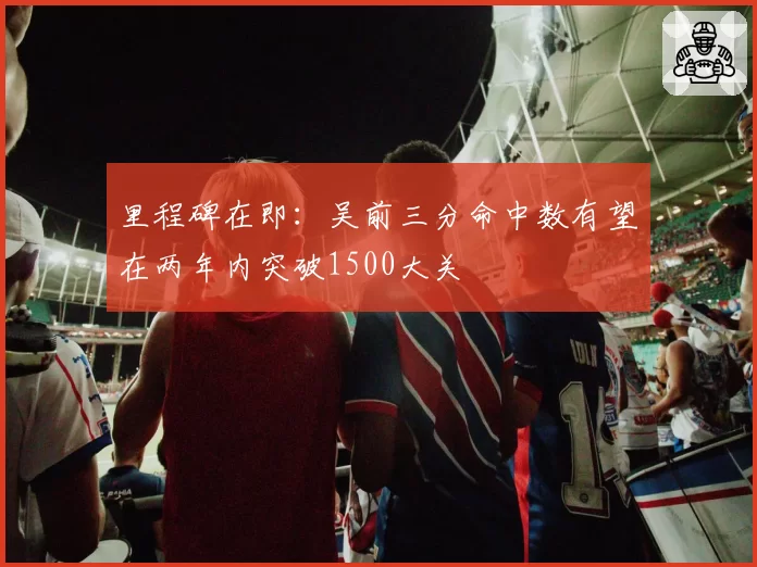 里程碑在即：吴前三分命中数有望在两年内突破1500大关