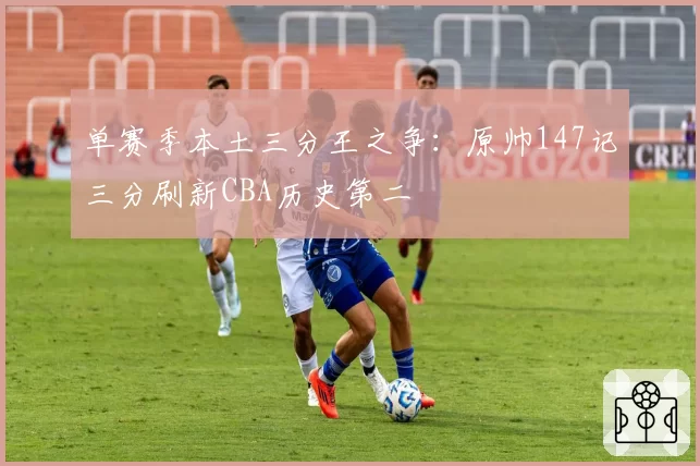 单赛季本土三分王之争：原帅147记三分刷新CBA历史第二