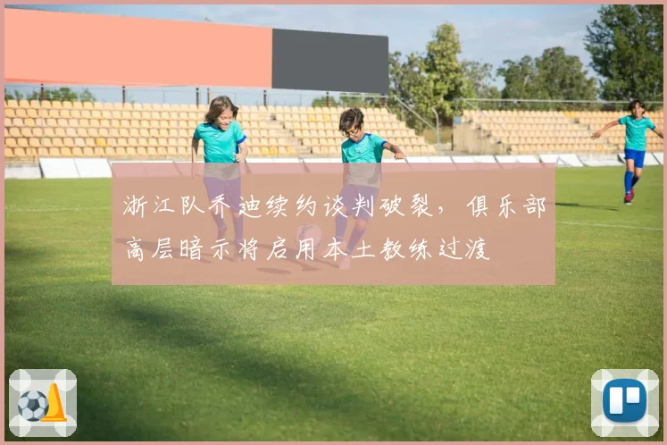 浙江队乔迪续约谈判破裂，俱乐部高层暗示将启用本土教练过渡