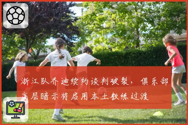 浙江队乔迪续约谈判破裂，俱乐部高层暗示将启用本土教练过渡