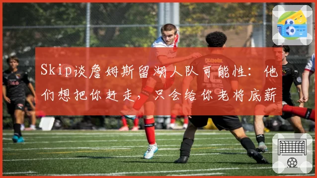 Skip谈詹姆斯留湖人队可能性：他们想把你赶走，只会给你老将底薪