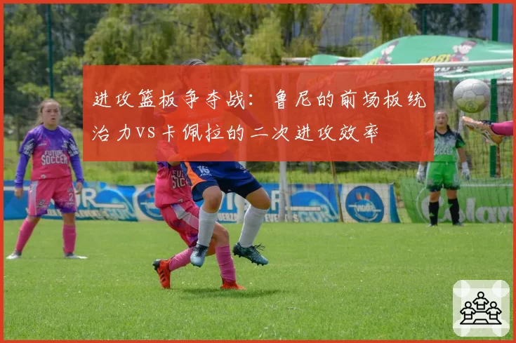进攻篮板争夺战:鲁尼的前场板统治力vs卡佩拉的二次进攻效率