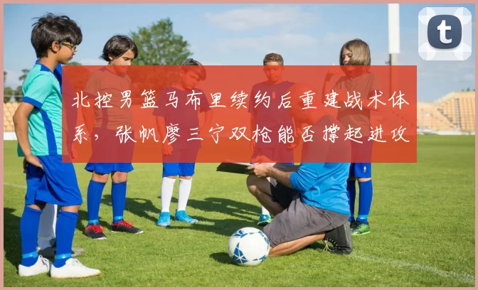 北控男篮马布里续约后重建战术体系，张帆廖三宁双枪能否撑起进攻