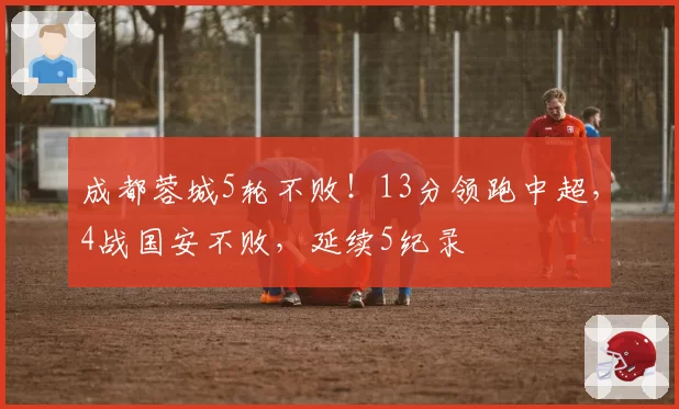 成都蓉城5轮不败！13分领跑中超，4战国安不败，延续5纪录