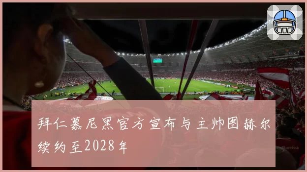 拜仁慕尼黑官方宣布与主帅图赫尔续约至2028年