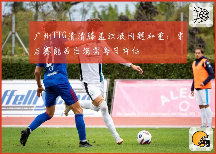 广州TTG清清膝盖积液问题加重，季后赛能否出场需每日评估