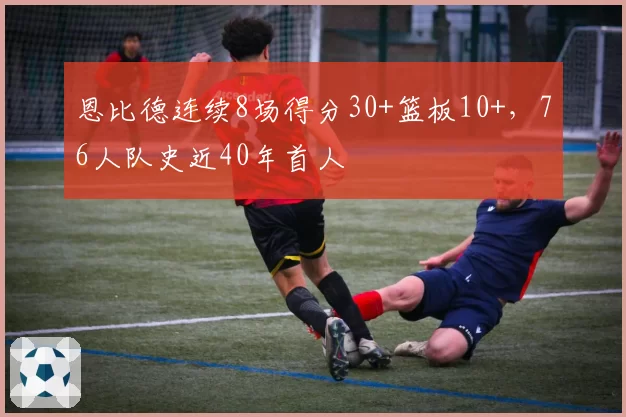 恩比德连续8场得分30+篮板10+，76人队史近40年首人