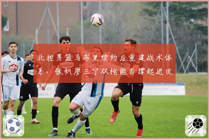 北控男篮马布里续约后重建战术体系，张帆廖三宁双枪能否撑起进攻