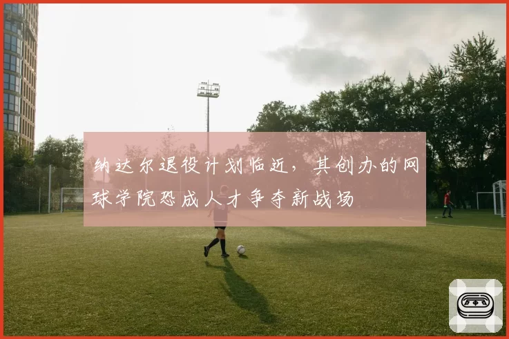 纳达尔退役计划临近，其创办的网球学院恐成人才争夺新战场