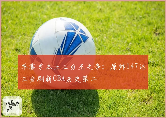 单赛季本土三分王之争：原帅147记三分刷新CBA历史第二