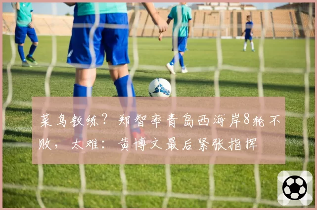 菜鸟教练?郑智率青岛西海岸8轮不败,太难:黄博文最后紧张指挥