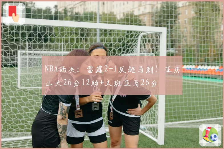 NBA西决：雷霆2-1反超马刺！亚历山大26分12助+文班亚马26分