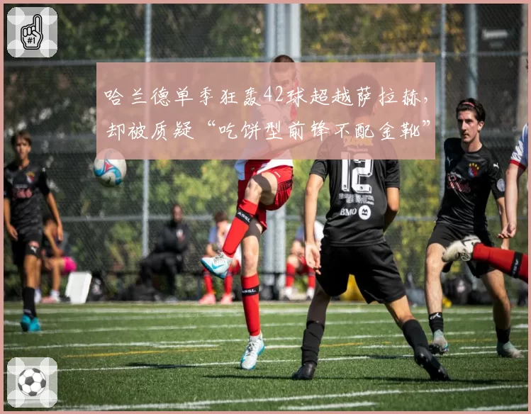 哈兰德单季狂轰42球超越萨拉赫，却被质疑“吃饼型前锋不配金靴”