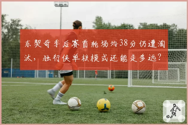 东契奇季后赛首轮场均38分仍遭淘汰，独行侠单核模式还能走多远？