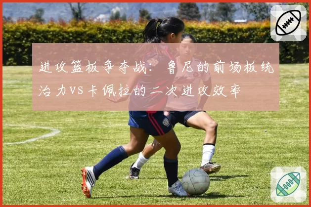 进攻篮板争夺战：鲁尼的前场板统治力vs卡佩拉的二次进攻效率