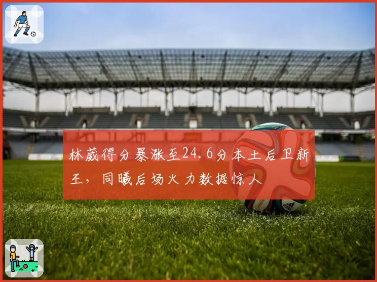 林葳得分暴涨至24.6分本土后卫新王，同曦后场火力数据惊人