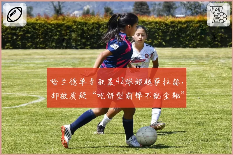 哈兰德单季狂轰42球超越萨拉赫,却被质疑“吃饼型前锋不配金靴”