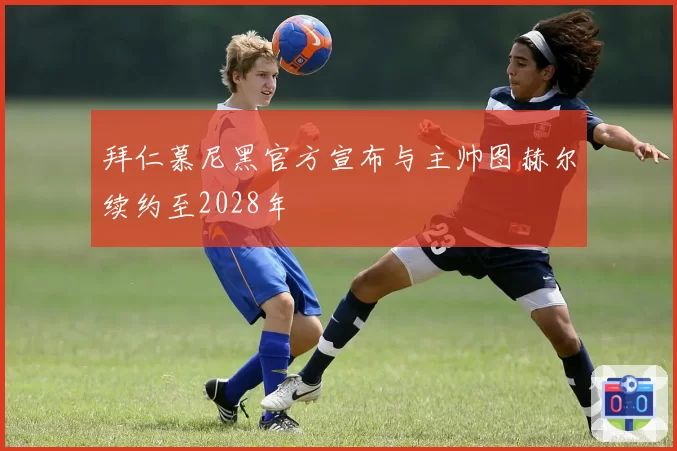 拜仁慕尼黑官方宣布与主帅图赫尔续约至2028年