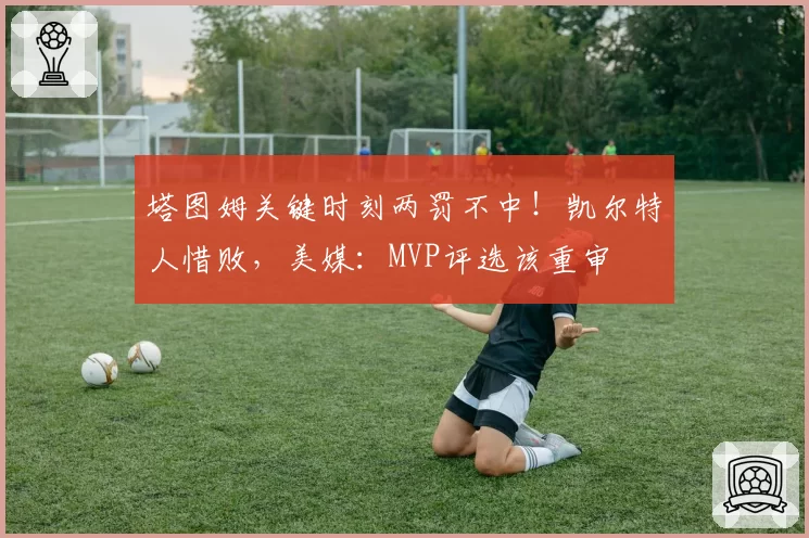 塔图姆关键时刻两罚不中！凯尔特人惜败，美媒：MVP评选该重审