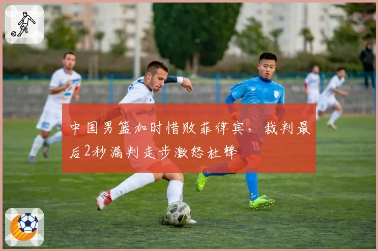 中国男篮加时惜败菲律宾，裁判最后2秒漏判走步激怒杜锋